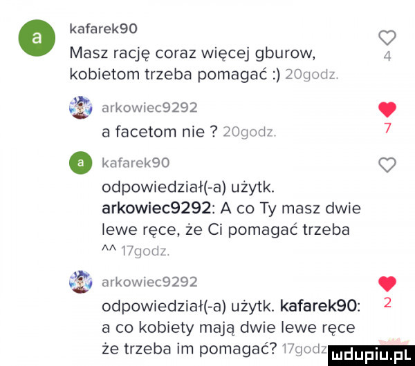kafarekqo q masz rację coraz więcej gburow   kobietom trzeba pomagać zogodz a arkowiec    . a facetom nie   mm   o kafarekbo odpowiedziała użytk. arkowiec     a co ty masz dwie lewe ręce że ci pomagać trzeba v wgodz i arkowiec       odpowiedział a użytk. kafarekqo a co kobiety mają dwie lewe ręce że trzeba im pomagać hufu