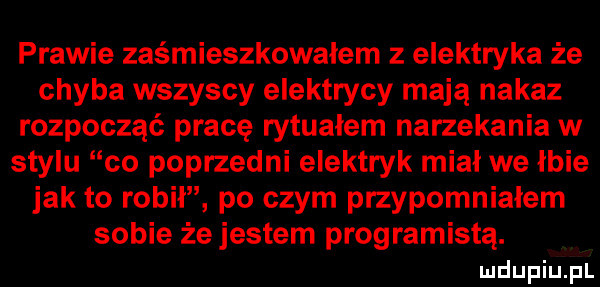 prawie zaśmieszkowałem z elektryka że chyba wszyscy elektrycy mają nakaz rozpocząć pracę rytuałem narzekania w stylu co poprzedni elektryk miał we łbie jak to robił po czym przypomniałem sobie że jestem programistą