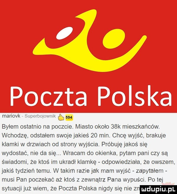 mariovk since oomwiik c issc bylem ostatnio na poczcie miasto około   k mieszkańców. wchodzę odstajem swoje jakieś    min chcę wyjść brakuje klamki w erwiach od strony wyjścia. próbuję jakoś się wydostać nie da się. wracam do okienka pytam pani czy są świadomi że ktoś im ukradl klamkę odewiedziaia że owszem jakiś tydzień temu. w takim razie jak mam wyjść zapytałem musi pan poczekać aż ktoś z zewnątrz pana wypuści. po tej sytuacji już wiem że poczta polska nigdy się nie z
