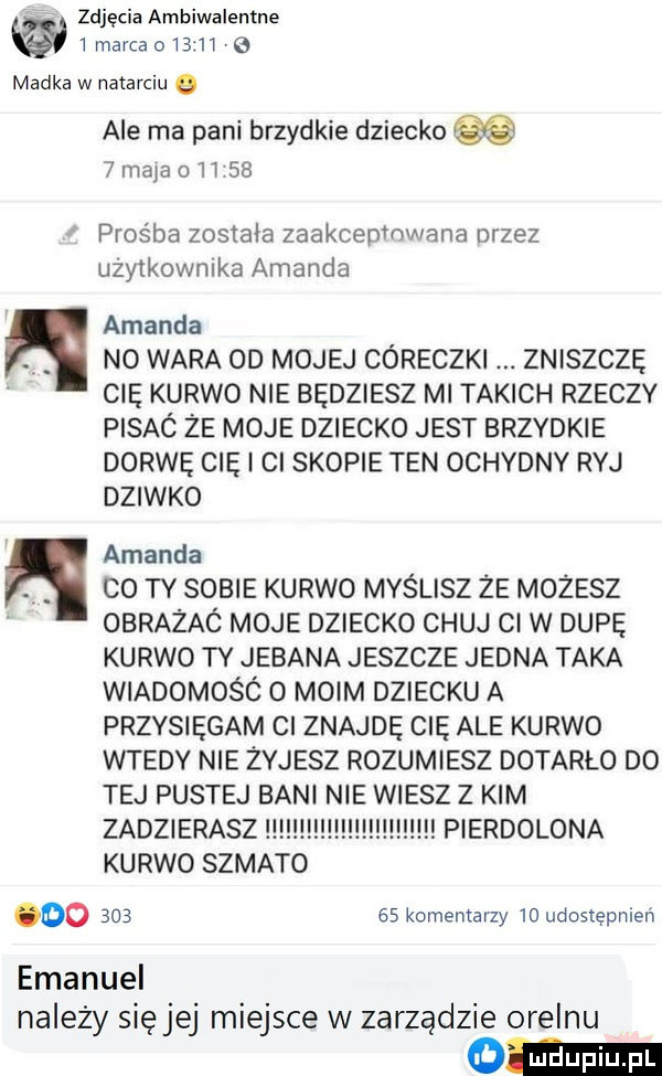 zdjęcia ambiwalentne imarcao      madka w natarciu   n n ale ma pani brzydkie dziecko   mam o  t    prośba została zaakcepmwana dizez uzytkownika amanda amanda no wara od mojej córeczki zniszczę cię kurwo nie będziesz mi takich rzeczy pisac że moje dziecko jest brzydkie dorwę cię cl skopie ten ochybny ryj dziwko amanda co ty sobie kurwo myślisz że możesz obrażac moje dziecko chuj ci w dupę kurwo ty jebana jeszcze jedna taka wiadomośó o moim dziecku a przysięgam cl znajdę cię ale kurwo wtedy nie zyjesz rozumiesz dotarło do tej pustej bani nie wiesz z kim zadzierasz pierdolona kurwo szmato do        komentarzy  o udostępnień emanuel nalezy sięjej miejsce w zarządzie orelcu adm