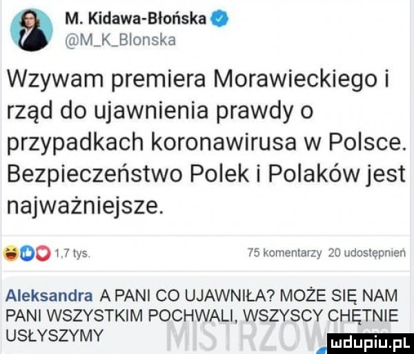 m. kidawa błońska. m k blonska wzywam premiera morawieckiego i rząd do ujawnienia prawdy   przypadkach koronawirusa w polsce. bezpieczeństwo polek i polaków jest najważniejsze. oo i   tys    komentarzy    udus epmen aleksandra a pani co ujawniła może się nam pani wszystkim pochwali. wszyscy chętnie usłyszymy