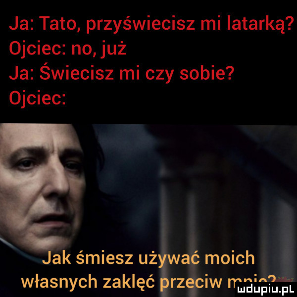 ja tato przyświecisz mi latarką ojciec no już ja świecisz mi czy sobie ojciec ak śmiesz uż moich własnych zaklęć rz iw mmpm