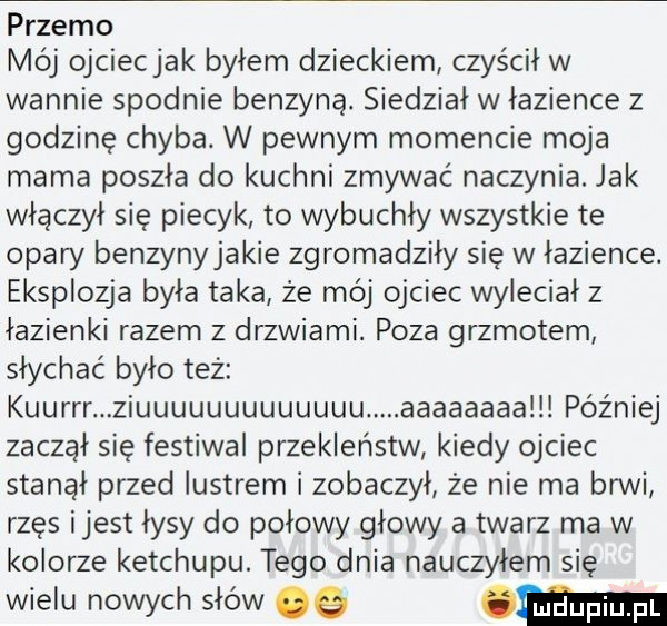 przemo mój ojciecjak bylem dzieckiem czyścił w wannie spodnie benzyną. siedział w łazience   godzinę chyba. w pewnym momencie moja mama poszła do kuchni zmywać naczynia. jak włączył się piecyk to wybuchły wszystkie te obaw benzynyjakie zgromadziły się w łazience. eksplozja była taka że mój ojciec wyleciał   łazienki razem z drzwiami. poza grzmotem słychać było też kuurrr ziuuuuuuuuuuuuu. aaaaaaaalllpóźniej zaczął się festiwal przekleństw kiedy ojciec stanął przed lustrem i zobaczył że nie ma brwi rzęs ijest łysy do połowy głowy a twarz ma w kolorze ketchupu. tego dnia nauczyłem się wielu nowych słów e w