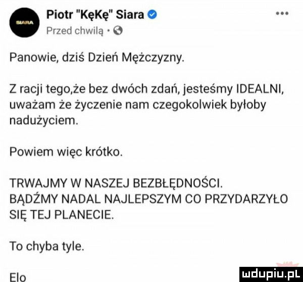 piotr kokę siara przed cthą g panowie dziś dzień mężczyzny. z racji tego ze bez dwóch zdań jesteśmy idealni uważam że życzenie nam czegokolwiek byloby nadużyciem. powiem więc krótko. trwajmy w naszej bezbłędności. bądźmy nadal najlepszym co przydarzyło się tej planecie. to chyba tyle. elo