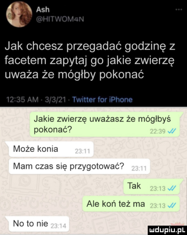 qx ach jak chcesz przegadać godzinę z facetem zapytaj go jakie zwierzę uważa że mógłby pokonać jakie zwierzę uważasz że mógłbyś pokonać może konia mam czas się przygotować tak ale koń też ma j noto nie ludu iu. l