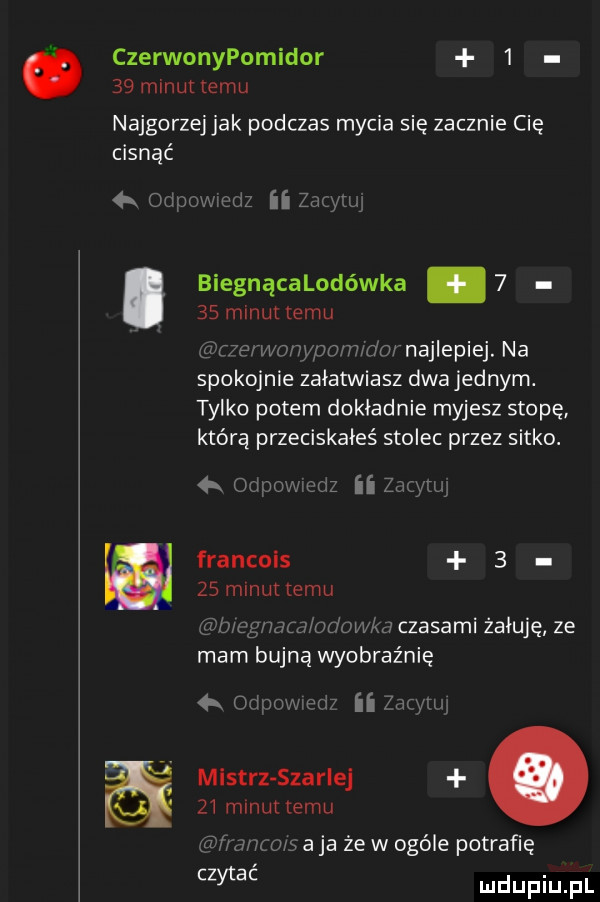 czerwonypomidor      mlnuttemu najgorzej jak podczas mycia się zacznie cie cisnąć biegnącalodówka.      minut emu   mm w wrr m najlepiej. na spike ie załatwiasz dwa jednym. tylko potem dokładnie myjesz stopę którą przeciskałeś stolec przez sitko.   ozn m ii z francais   zs minut emu wodan fw czasami żałuję ze mam bujną wyobraźnię ii mistrz skarlej    minut emu wm m a ja że w ogóle potrafię czytać