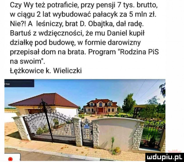 czy wy też potraficie przy pensji   tys brutto w ciągu   lat wybudować pajacyk za   mln zł nie a leśniczy brat d. obajtka dał radę. bartuś z wdzięczności że mu daniel kupił działkę pod budowę w formie darowizny przepisał dom na brata. program rodzina pis na swoim lężkowice k. wieliczki