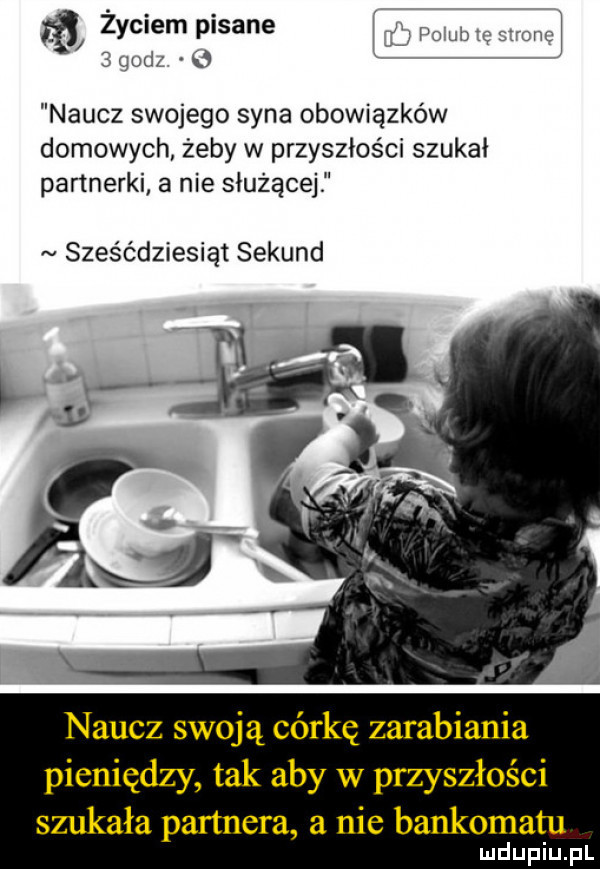 życiem pisane. i pa ub ę rcnc   qodz naucz swojego syna obowiązków domowych żeby w przyszłości szukał partnerki a nie służącej sześćdziesiąt sekund naucz swoją córkę zarabiania pieniędzy tak aby w przyszłości szukała partnera a nie bankomatu
