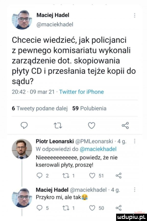 maciej hacel. maciekhadel chcecie wiedzieć jak policjanci z pewnego komisariatu wykonali zarządzenie dat. skopiowania płyty cd i przesłania tejże kopii do sądu      .    mar    twitter for iphone   tweety podane dale    polubienia q tj   piotr leonarski pmleonarski    . w odpowiedzi do maciekhadel nieeeeeeeeeeee powiedz że nie kserowali plyty proszę oz     c    z maciej hacel maciekhadel   g. fiﬁ przykro mi ale aka o   d   o