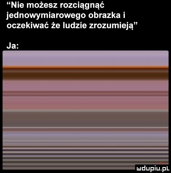 nie możesz rozciągnąć jednowymiarowego obrazka i oczekiwać że ludzie zrozumieją ja