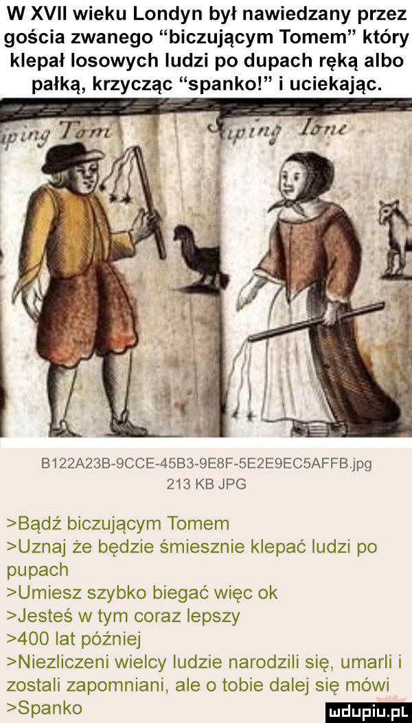 w xvii wieku londyn był nawiedzany przez gościa zwanego biczującym tomem który klepał losowych ludzi po dupach ręką albo pałką krzycząc spanko i uciekając. b   a  brbccer      e ff e e ec affb jpg     kb jpg badż biczującym tomem uznaj że będzie śmiesznie klepać ludzi po pupach umiesz szybko biegać więc ok jesteś w tym coraz lepszy     lat później noez iczeni wielcy ludzie narodzili sie. umarli i zostali zapomniani ale o tobie dalej się mówi  pinko