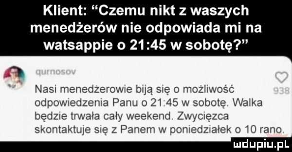 klient czemu nikt z waszych menedżerów nie odpowiada mi na watsappie o       w sobotę nain menedzerowue bla sie o możliwość odpownedzema panu o       w sobotę wnika bedzie trwała caly weekend zwymęzca skontaktuje się z panem w pamedzxa ek o    rano mel