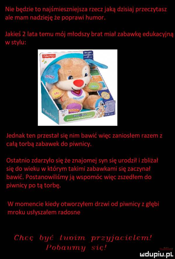 nie będzie to najśmieszniejsza rzecz jaką dzisiaj przeczytasz ale mam nadzieję że poprawi humor. jakieś z lata temu mój młodszy brat miał zabawkę edukacyjną w stylu jednak ten przestał się nim bawić więc zaniosłem razem z całą torbą zabawek do piwnicy. ostatnio zdarzyło się że znajomej syn się urodził i zbliżał się do wieku w którym takimi zabawkami się zaczynał bawić. postanowiliśmy ją wspomóc więc zszedłem do piwnicy po tą torbę. w momencie kiedy otworzyłem drzwi od piwnicy z głębi mroku usłyszałem radosne choc być iu az m przyjaciołom l abat my x zwc mduplu pl