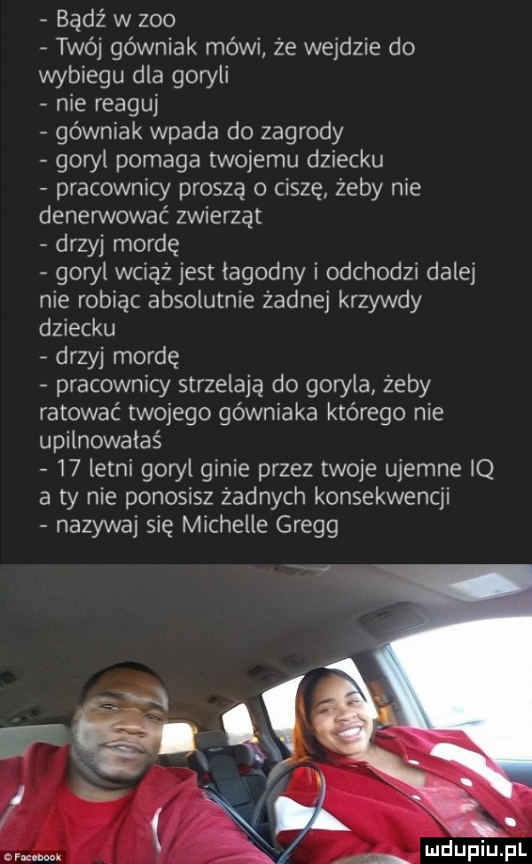 bądź w zoo twój górniak mówi że wejdzie do wybiegu dla goryli nie reaguj górniak wpada do zagrody goryl pomaga twojemu dziecku pracownicy proszą o ciszę żeby nie denerwować zwierząt drzyj mordę gon l wciąż jest lagodny i odchodzi dalej nie robiąc absolutnie żadnej krzywdy dziecku drzyj mordę pracownicy strzelają do goryla zeby ratować twojego górniaka którego nie upilnowałaś    letni goryl ginie przez twoje ujemne iq a ty nie ponosisz żadnych konsekwencji nazywaj się michelle gregg