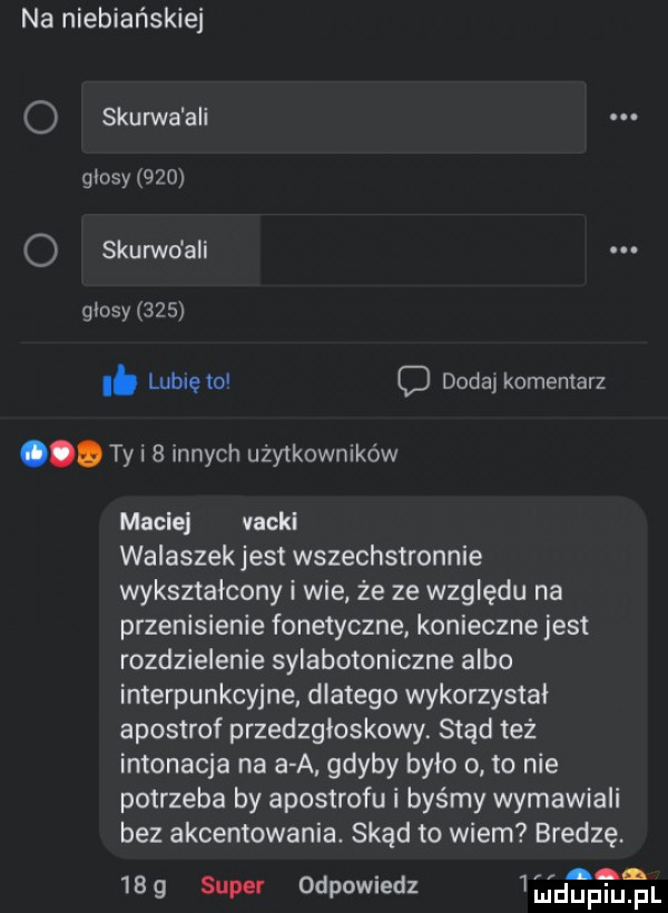 na niebiańskiej o skurza ali glosy     o skurwo agi glosy    . lubię to c dodaj komentarz. tai   innych użytkowników macie vacui walaszek jest wszechstronnie wykształcony i wie że ze względu na przenisienie fonetyczne konieczne jest rozdzielenie sylabotoniczne albo interpunkcyjne dlatego wykorzystał apostrof przedzgtoskowy. stąd też intonacja na a a. gdyby było o to nie potrzeba by apostrofu i byśmy wymawiali bez akcentowania. skąd to wiem bredzę.   a     super odpowiedz