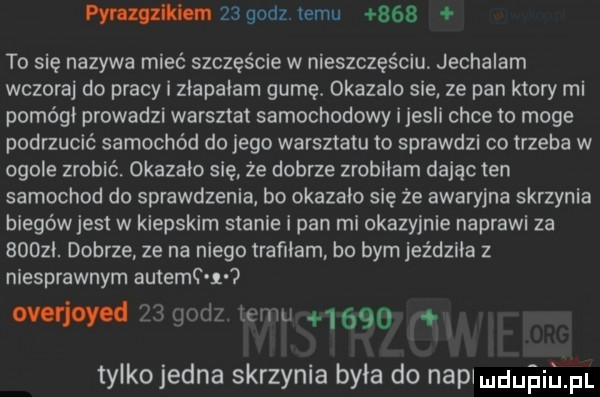 pynmikhm    godz temu     to się nazywa miec szczęście w nieszczęściu jechalem wczoraj do pracy i ziapaiam gumę. okazalo sie ze pan ktory mi pomógł prowadzi warsztat samochodowy i jesli chce to moge podrzucić samochód do jego warsztatu to sprawdzi co trzeba w ogole zrobić. okazało się że dobrze zrobiłam dając ten samochod do sprawdzenia bo okazalo się że awaryjna skrzynia biegów jest w kiepskim stanie i pan mi okazyjnie naprawi za      . dobrze ze na niego trafliam bo bym jeździła z niesprawnym autemc r ovońoycd    godz temu      tylkojedna skrzynia była do napiuduiiprl