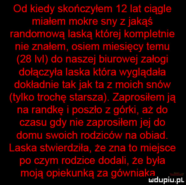 od kiedy skończyłem    lat ciągle miałem mokre sny z jakąś randomową laską której kompletnie nie znałem osiem miesięcy temu    lal do naszej biurowej załogi dołączyła laska która wyglądała dokładnie tak jak ta z moich snów tylko trochę starsza. zaprosiłem ją na randkę i poszło z górki aż do czasu gdy nie zaprosiłem jej do domu swoich rodziców na obiad. laska stwierdziła że zna to miejsce po czym rodzice dodali że była moja opiekunką za gówniakhżlmdupiu fl
