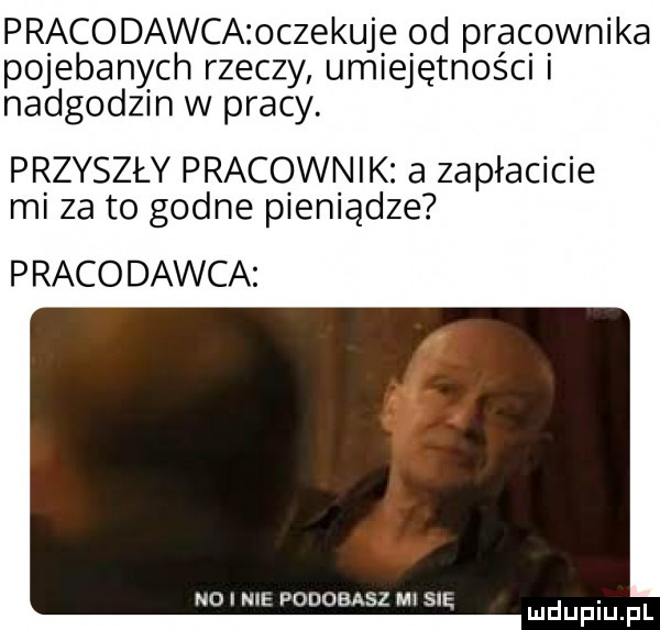 pracodawca oczekuje od pracownika pojebanych rzeczy umiejętności i nadgodzin w pracy. przyszły pracownik a zapłacicie mi za to godne pieniądze p raco dawca ł p m. ndinił odobasl ilii mduplu pl