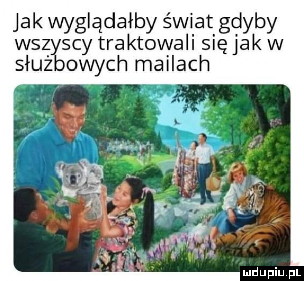 jak wyglądałby świat gdyby wszy cy traktowali się jak w służ owych mailach ą