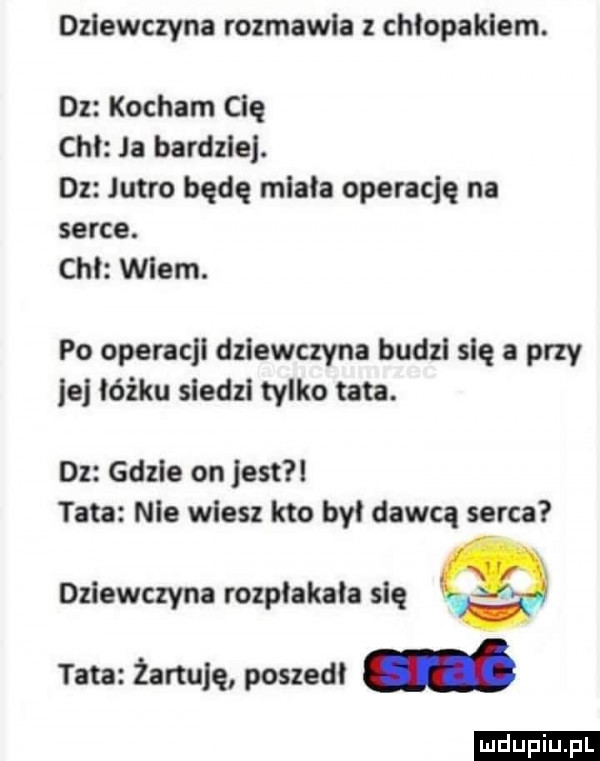 dziewczyna rozmawia z chiopaklern. dz kocham cię chi ja bardzie. dz jutro będę miała operację na serce. chi wiem. po operacji dziewczyna budzi się a przy le łóżku siedzi tylko tata. dz gdzie on jest tata nie wiesz kto by dawcą serca dziewczyna rozpłakała się tata żartuję poszedi ludu iu. l