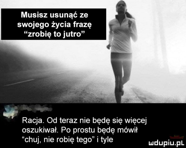 musisz usunąć ze swojego życia frazę zrobię to jutro racja. od teraz nie będę się więcej oszukiwał. po prestu będę mówił chuj nie robię tego i tyle udupiu pl