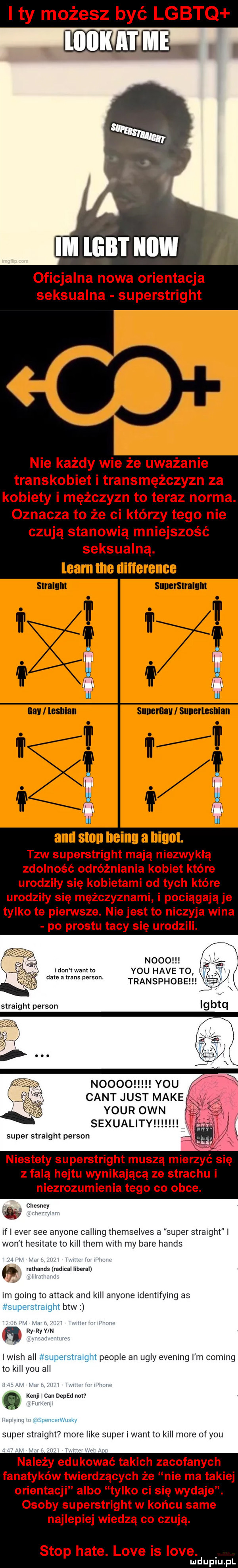 i ty możesz być lgbtq hehehe. abakankami oficjalna nowa orientacja seksualna superstright nie każdy wie że uważanie transkobiet i transmężczyzn za kobiety i mężczyzn to teraz norma. oznacza to że ci którzy tego nie czują stanowią mniejszość seksualną. learn tee difference straium sunersnaium and slon heinu a iliom. tlw superstright mają niezwykłą zdolność odróżniania kobiet które urodziły się kobietami od tych które urodziły się mężczyznami i pociągają je tylko te pierwsze. nie jest to niczyja wina po prestu tacy się urodzili. n    ikon twantlo y-u hace t  i date a trans person. transphobe noooo y-u cant just make. your ozn sexuality super straight person niestety superstright muszą mierzyć się z falą hejtu wynikającą ze strachu i niezrozumienia tego co obce. w. chesney if i eger sie anyone calling themselves a super straight l won t hesitate to kall them with my bare hanks ramands radical liberal im going to attack and kall anyone identifying as superstralght btw a ry ryﬂv n lwich all superstraight people an ugry evening i m coming to kall y-u all kanji i cen deped mm i vammwum super straight more like superi wam to kall more of y-u należy edukować takich zacofanych fanatyków twierdzących że nie ma takiej orientacji albo tylko ci się wydaje. osoby superstright w końcu same najlepiej wiedzą co czują. stop hate. live is live. mduplu pl