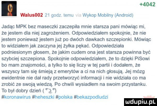 wam oo    godz jemu wykup mobilny andrew jadąc mpk bez maseczki zaczepiła mnie starsza pani mówiąc mi że jestem dla niej zagrożeniem. odpowiedziałem spokojnie że nie jestem ponieważ jestem juz po dwóch dawkach szczepionki. mówiąc to widmałem jak zaczyna jej żyłka pękaćv odoowiedznała podniesionym głosem ze jakim cudem ona jesł starsza powinna być szybciej szczepiona. spokojnie odpowiedziałem ze lo dzięki pasowi bo mam znajomości a tylko to się liczy w tej partii i dodałem ze wszyscy tam się śmieją   emerytów a ci na nich głosują. jej mózg ewidentnie nie dał rady przetworzyć informacji i nie widziała co ma zrobić ze swoją wiedzą. po chwili wysiadłem na swoim przystanku. to był dobry duleń y koronawnms heheszki polska bekazpodłudzl