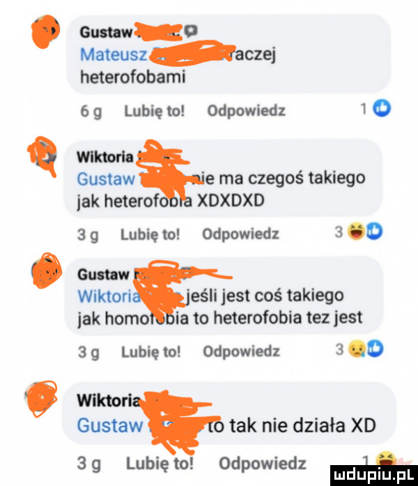 guaw o mateusz aczej heterofobami   g lubię to odpowiedz     q wllmrh gustaw e ma czegoś takiego jak heterof xdxdxd   g lubię to odpowiedz    . gun w wiktowi elli jest coś takiego jak homo ia to heterofonia tez jest   g lubię to odpowiedz   o o wiktorl gustaw tak nie działa xd    lunięto odpowiedz w