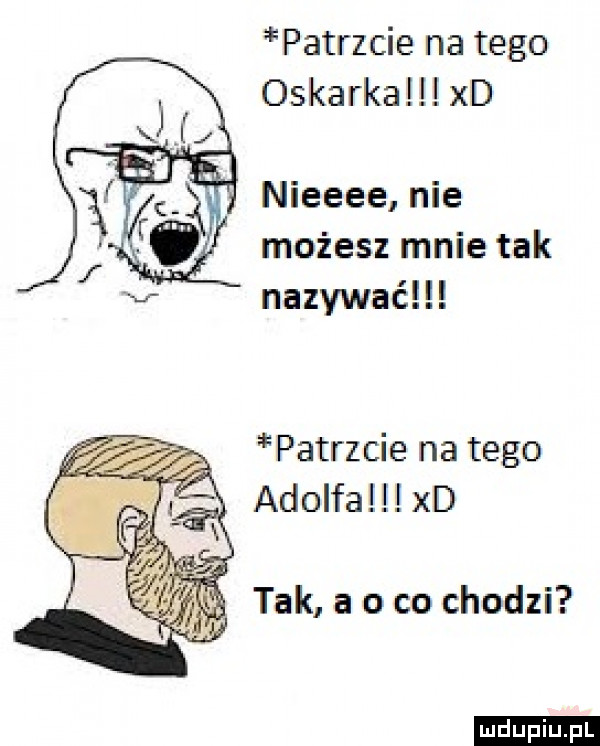 patrzcie na tego oskarka xd nieeee nie możesz mnie tak nazywać patrzcie na tego adolfa xd tak a o co chodzi ludu iu. l
