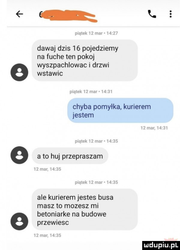 dawaj dzis    pojedziemy na fuche ten pokoj wyszpachlowac i drzwi wstawic chyba pomyłka kurierem jestem e a to huj przepraszam ale kurierem jestes busa masz to mozesz mi betoniarke na budowe e przewiesc w