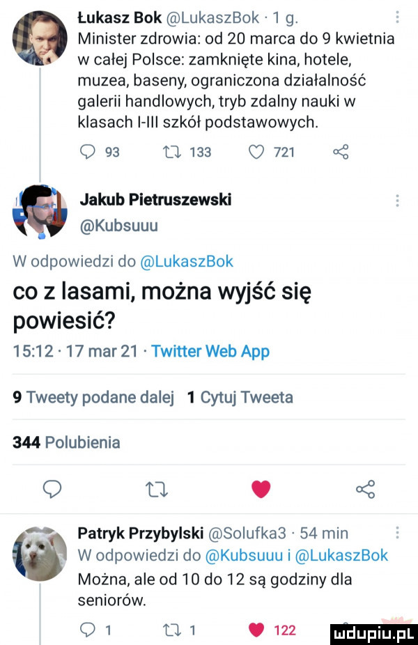 łukasz bok lukaszbok l g.   minister zdrowia od    marca do   kwietnia t w calej polsce zamknięte kina hotele muzea baseny ograniczona działalność galerii handlowych tryb zdalny nauki w klasach i iii szkól podstawowych. q    o     c        l jakub pietruszewski kubsuuu w odewiedzi do lukaszbok co z lasami można wyjść się powiesić          mar    twitter web aap   tweety podane dalej   cytuj tweeta     polubienia o ll. ś t patryk przybylski szlufka     min w w odewlele do kubsuuu i lukaszbok mozna ale od    do    są godziny dla seniorów.    w vm