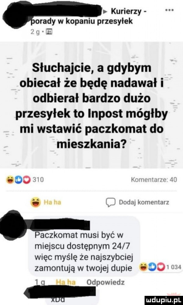 kurierzy opady w kopaniu przesyłek słuchajcie a gdybym obiecał że będę nadawał i odbierał bardzo dużo przesyłek to impost mógłby mi wstawić paczkomat do mieszkania oo   v w o ha ha cj dolin knmpnmrl. paczkomat musi być w miejscu dostępnym      więc myślę że najszybciej zamontują w twojej dupie do m   ha ha odpowiedz