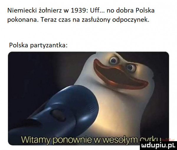 niemiecki żołnierz w      uff. no dobra polska pokonana. teraz czas na zasłużony odpoczynek. polska partyzantka wdamy ponownie vv wesołym pm mduplu pl