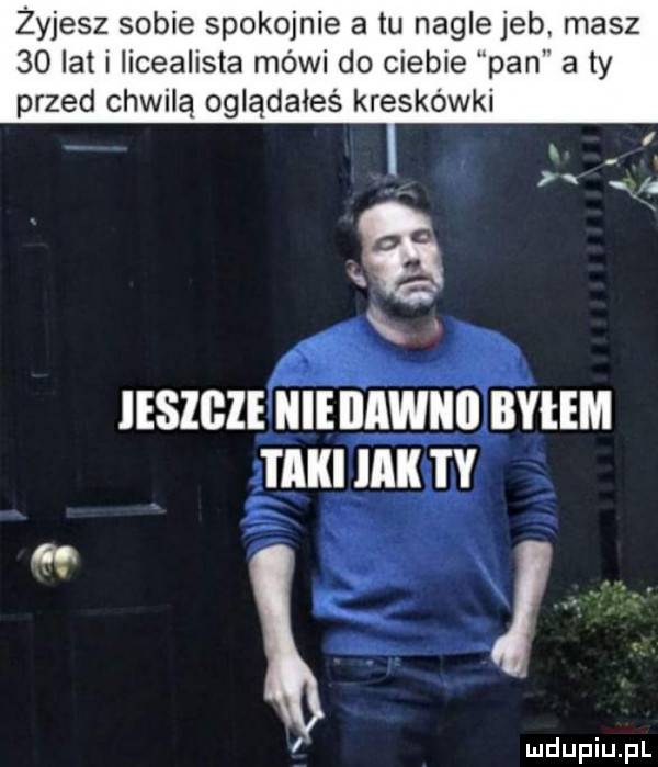 żyjesz sobie spokojnie a tu nagle jeb masz    lat i iicealista mówi do ciebie pan a ty przed chwilą oglądałeś kreskówki iesigie nie iiawiiii byłem taki mk i y ludupiu. pl