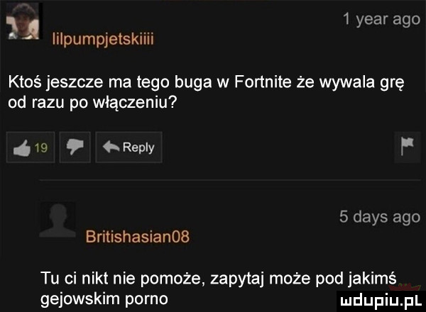 ą   year ago iilpumpjetskiiii ktoś jeszcze ma tego buga w fortnite że wywala grę od razu po włączeniu s   repry p   dans ago britishasianob tu ci nikt nie pomoże zapytaj może pod jakimś gejowskim porno