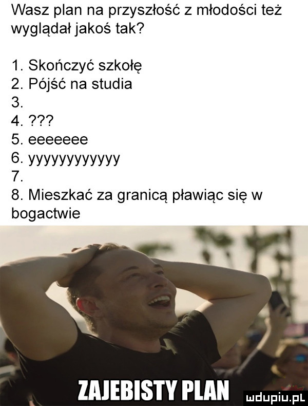 wasz plan na przyszłość z młodości też wyglądałjakoś tak  . skończyć szkołę  . pójść na studia  .  .  . eeeeeee. yyyyyyyyyyyy   b. mieszkać za granicą pławiąc się w opactwie r imebistv i lagi pr