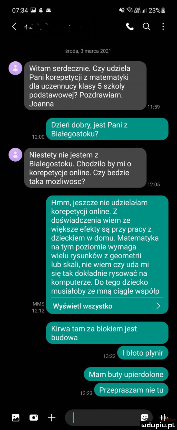 ii. ni a wm   .     ox środą   marca      witam serdecznie. czy udziela pani korepetycji z matematyki dla uczennicy klasy   szkoly podstawowej pozdrawiam. joanna    dzień dobry est pani z w o białegostoku. niestety niejestem z bialegostoku. chodzilo by mi o korepetycje online. czy bedzie taka mozliwosc i    hmm jeszcze nie udzielalam korepetycji online z doświadczenia wiem ze większe efekty są przy pracy z dzieckiem w domu. matematyka na tym poziomie wymaga wielu rysunków z geometrii lub skali nie wiem czy uda mi się tak dokladnie rysować na komputerze. do tego dziecko musiałoby ze mną ciągle współp    wyświetl wszystko kurwa tam za blokiem jest budowa       i bloto plynir mam buty upierdolone       przepraszam nie tu b a   il