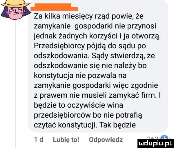 za kilka miesięcy rząd powie. że zamykanie gospodarki nie przynosi jednak żadnych korzyści i ja otworzą. przedsiębiorcy pójdą do sądu po odszkodowania. sądy stwierdzą ze odszkodowanie się nie nalezy bo konstytucja nie pozwala na zamykanie gospodarki więc zgodnie z prawem nie musieli zamykać firm. i będzie to oczywiście wina przedsiębiorców bo nie potrafią czytać konstytucji. tak będzie  d lunięto odpowiedz