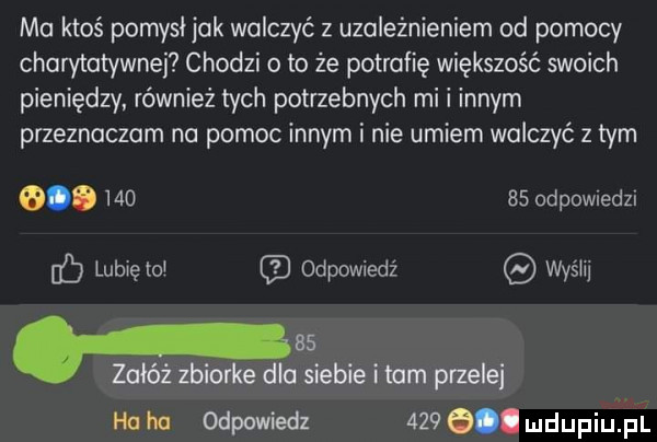 ma ktoś pomysl jak walczyć z uzależnieniem ad pomocy charytatywnej chodzi o to że potrafię większość swoich pieniędzy również tych potrzebnych mi i innym przeznaczam na pomoc innym i nie umiem walczyć z tym  .        odewiedzi c lubięlol odpowiedź wyślij h    załóż zbiorke dla siebie i tam przede ha hu odpowiedz    . dupihﬁi