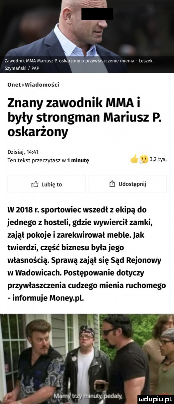 zawodów mm mimas p nsmrźonya przywłaszczenie mama leszek svaanskw w p onehwiadomości znany zawodnik mma i były strongman mariusz p. oskarżony dzisiaj wm ten tekst przeczytasz w   minutę     tys. uf lubię to ﬂ udostępnij w      r. sportowiec wszedł z ekipą do jednego z hosteli gdzie wywiercił zamki zajął pokoje i zarekwirował meble. jak twierdzi część biznesu była jego własnością. sprawą zajął się sąd rejonowy w wadowicach. postępowanie dotyczy przywłaszczenia cudzego mienia ruchomego informuje monzy pl. mamy u muly pedały