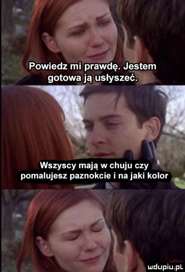 powiedz mi prawdę. jestem gotowa ją gsłyszeć. g wszyscy mają w chuju czy pomalujesz paznokcie i na jaki kolor. i r. ł q