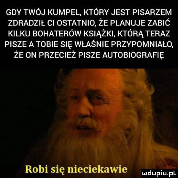 gdy twój kumpel który jest pisarzem zdradził cl ostatnio że planuje zabic kilku bohaterów książki którą teraz pisze a tobie s właśnie przypomniało że on przecież pisze autobiografie robi się nieciekawie duciu fl