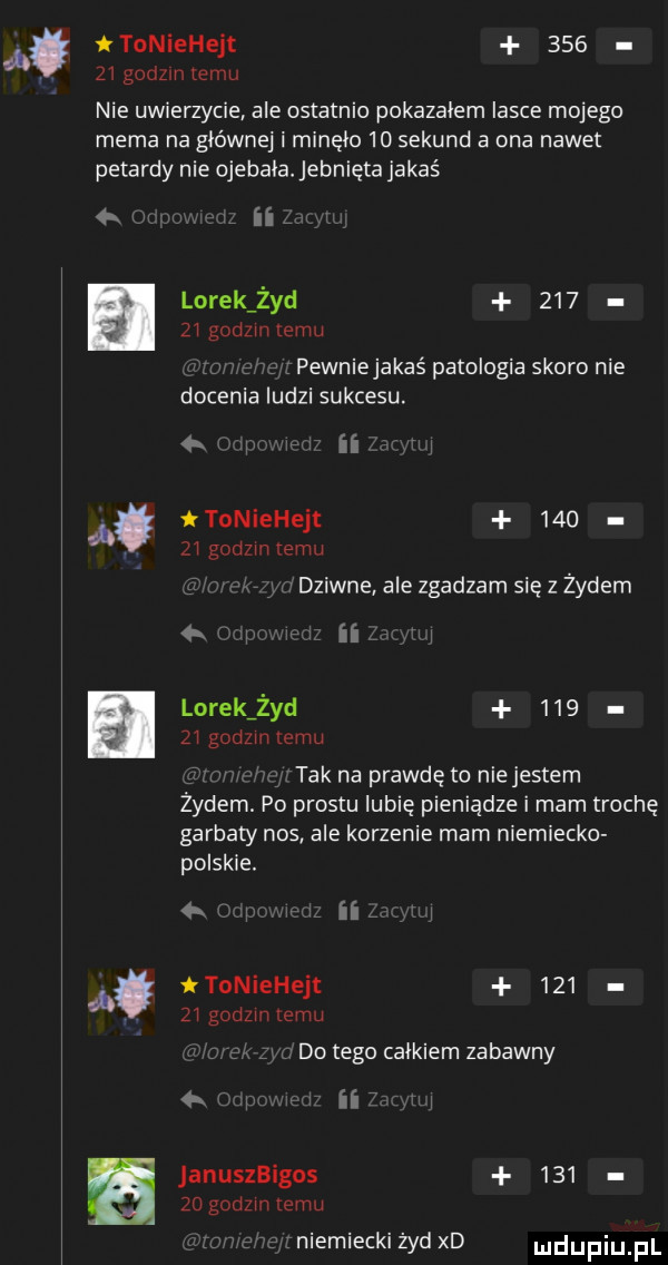 a toniehejt        godom temu nie uwierzycie ale ostatnio pokazałem lasce mojego mema na głównej i minęło    sekund a ona nawet petardy nie ojebała. jebnięta jakaś lorek żyd        godom temu pewniejakaś patologia skoro nie docenia ludzi sukcesu w ii toniehejt     zw godom emu tziwne ale zgadzam się z żydem q p ii lorek żyd       godzmtemu w tak na prawdę to niejestem żydem. po prestu lubię pieniądze i mam trochę garbaty nos ale korzenie mam niemiecko polskie.   l ii ttoniehejt     z godzmtemu. do tego calkiem zabawny a ii anuszbigos     zo godom emu a niemiecki żyd xd