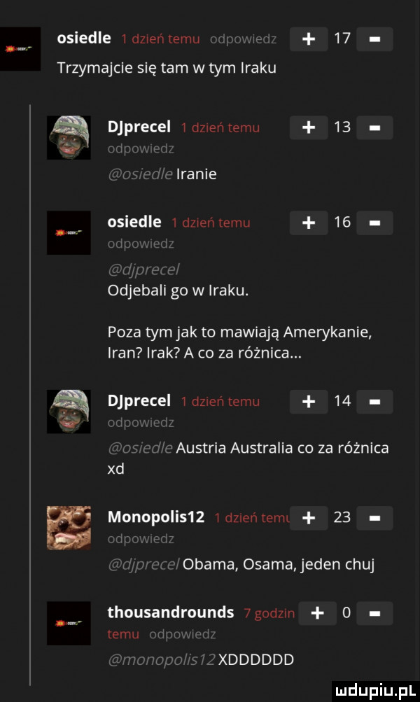 osiedle idzweńtemu    trzymajcie się tam w tym iraku a v djprecel wozxeńxemu    jaranie osiedle wien mru    odjebali go w iraku. poza tym jak to mawiają amerykanie iran irak a co za różnica. djprecel wdzwenlemu    ż austl ia australia co za różnica xd monopulis   miznenterm    us r obama osama jeden chuj thousandrounds  godom   emu qxdddddd