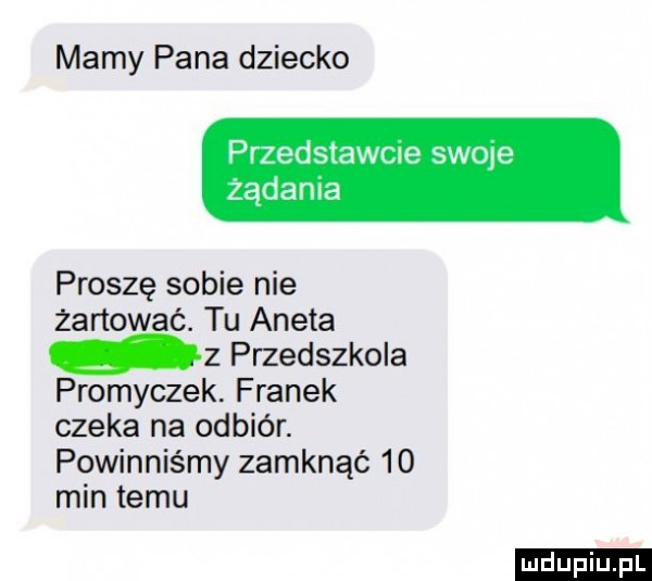 mamy pana dziecko przedstawcie sieje żądania proszę sobie nie żartować. tu aneta z przedszkola promyczek. franek czeka na odbiór. powinniśmy zamknąć    min temu ludu iu. l