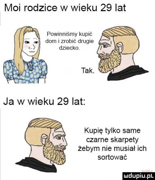 moi rodzice w wieku    lat powmnis say kupic dom i zrobić drugie dziecko. kupię tylko same czarne skarpety żebym nie musiał ich sortować ludu iu. l
