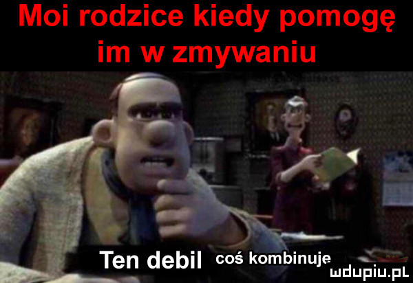 moi rodzice kiedy pomogę im w zmywaniu. abakankami. v ten deb cos kompmulemdufqul