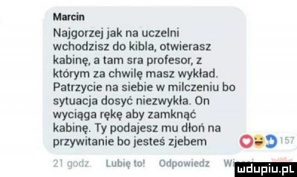 marcin najgorzej jak na uczelni wchodzisz do kibla. otwierasz kabinę a tam sra profesor z którym za chwilę masz wykład. patrzycie na siebie w milczeniu bo sytuacja dosyć niezwykła.  n wyciąga rękę aby zamknąć kabinę ty podajesz mu dion na przywitanie bo jesteś zjebem     i lublelo odpowiedz w