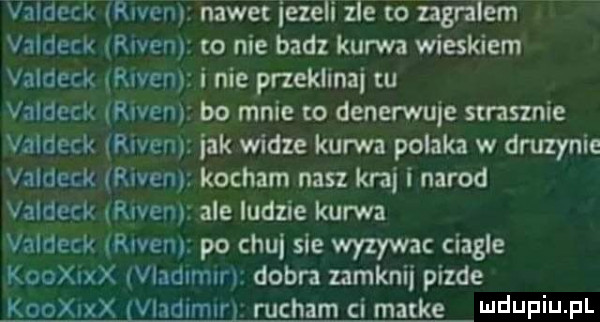 valdeck rwen nawet iezeli zle to ngralem valdeck riven o nie badz kurwa wieskiem valdecx rwen i nie przeklinai w valdeck riven bo mnie to denerwuje strasznie valdeck riven jak widze kurwa polaka w druzynie valdenk riven kocham nasz kraj i narod valdeck rcven ale ludzie kurwa valdeck ramen po chu sie wyzywac ciagle kooanx vladimirl dobra zamknij pizde kooxixx vladimir rucham ci marke lee ilf i j f l