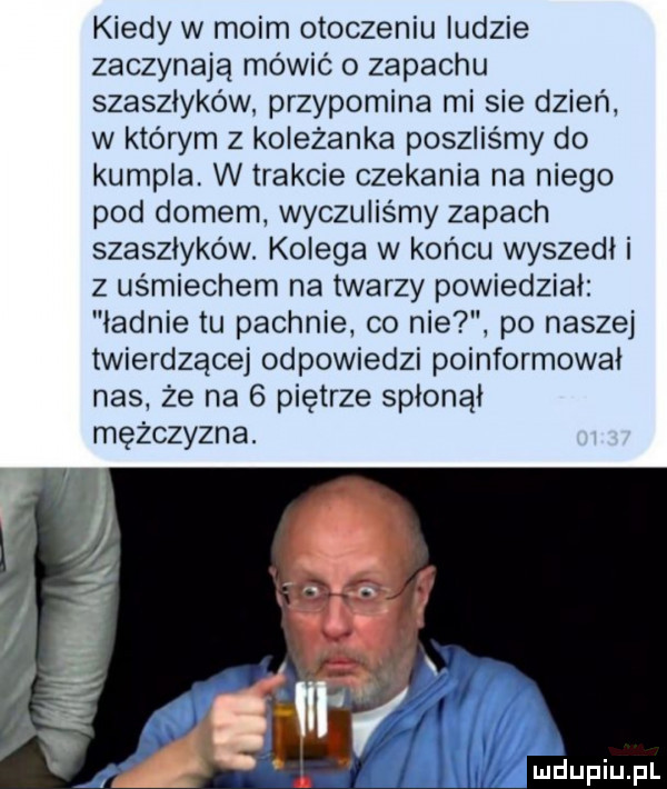 kiedy w moim otoczeniu ludzie zaczynają mówić o zapachu szaszłyków przypomina mi sie dzień w którym z koleżanka poszliśmy do kumpla w trakcie czekania na niego pod domem wyczuliśmy zapach szaszłyków. kolega w końcu wyszedł i z uśmiechem na twarzy powiedział ładnie tu pachnie co nie po naszej twierdzącej odpowiedzi poinformował nas że na   piętrze spłonął mężczyzna